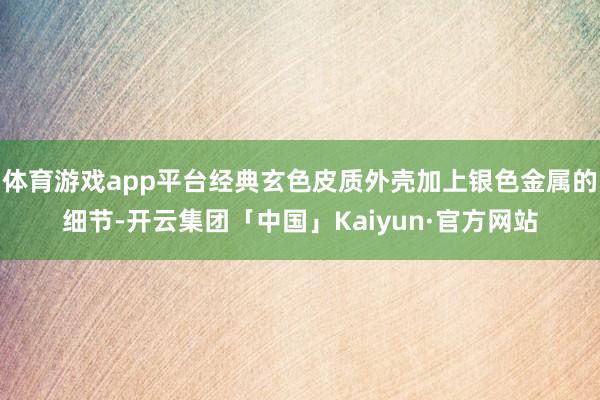体育游戏app平台经典玄色皮质外壳加上银色金属的细节-开云集团「中国」Kaiyun·官方网站