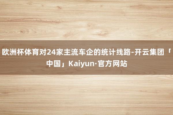 欧洲杯体育　　对24家主流车企的统计线路-开云集团「中国」Kaiyun·官方网站