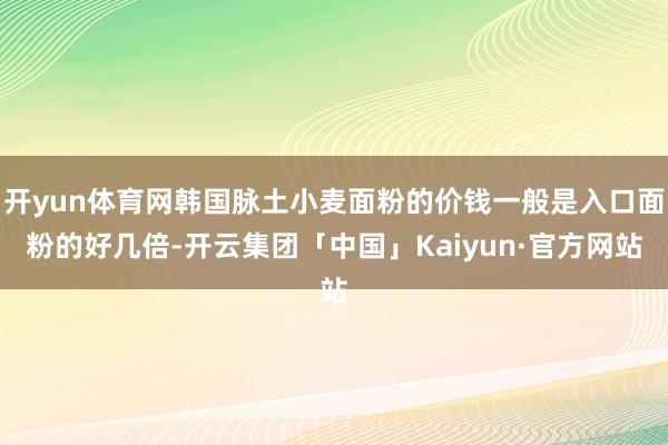 开yun体育网韩国脉土小麦面粉的价钱一般是入口面粉的好几倍-开云集团「中国」Kaiyun·官方网站