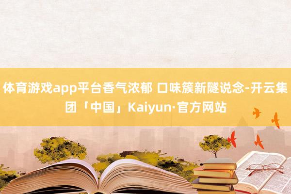体育游戏app平台香气浓郁 口味簇新隧说念-开云集团「中国」Kaiyun·官方网站
