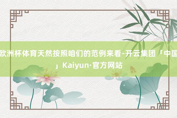 欧洲杯体育天然按照咱们的范例来看-开云集团「中国」Kaiyun·官方网站