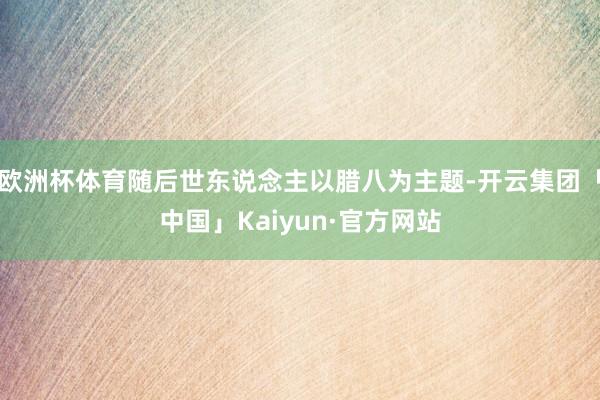 欧洲杯体育随后世东说念主以腊八为主题-开云集团「中国」Kaiyun·官方网站