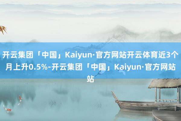 开云集团「中国」Kaiyun·官方网站开云体育近3个月上升0.5%-开云集团「中国」Kaiyun·官方网站
