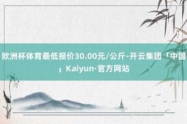 欧洲杯体育最低报价30.00元/公斤-开云集团「中国」Kaiyun·官方网站