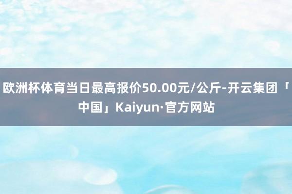 欧洲杯体育当日最高报价50.00元/公斤-开云集团「中国」Kaiyun·官方网站