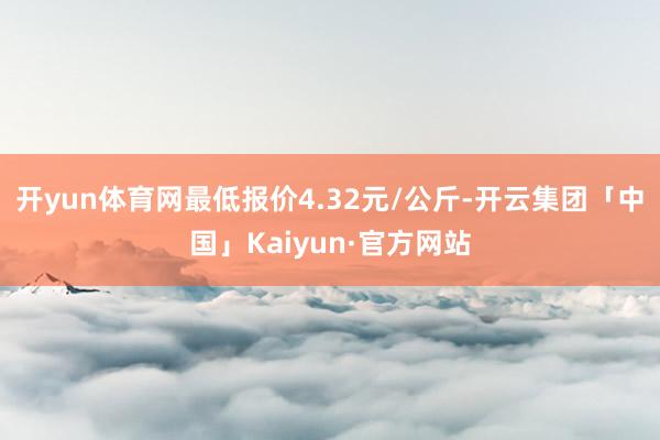 开yun体育网最低报价4.32元/公斤-开云集团「中国」Kaiyun·官方网站