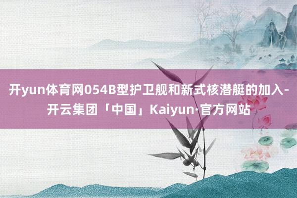 开yun体育网054B型护卫舰和新式核潜艇的加入-开云集团「中国」Kaiyun·官方网站
