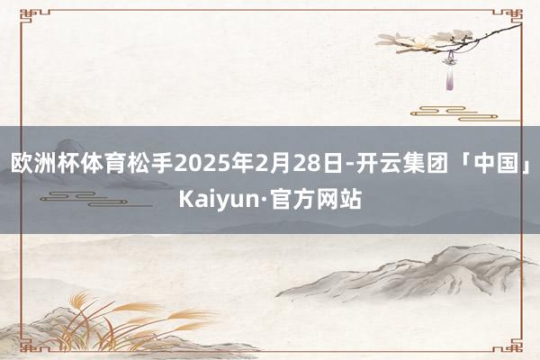 欧洲杯体育松手2025年2月28日-开云集团「中国」Kaiyun·官方网站