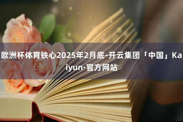 欧洲杯体育铁心2025年2月底-开云集团「中国」Kaiyun·官方网站