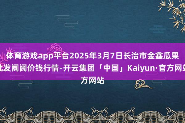 体育游戏app平台2025年3月7日长治市金鑫瓜果批发阛阓价钱行情-开云集团「中国」Kaiyun·官方网站