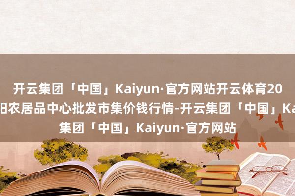 开云集团「中国」Kaiyun·官方网站开云体育2025年3月7日阜阳农居品中心批发市集价钱行情-开云集团「中国」Kaiyun·官方网站