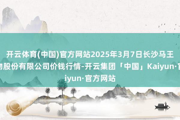 开云体育(中国)官方网站2025年3月7日长沙马王堆农产物股份有限公司价钱行情-开云集团「中国」Kaiyun·官方网站