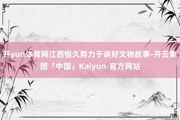 开yun体育网江西恒久努力于讲好文物故事-开云集团「中国」Kaiyun·官方网站