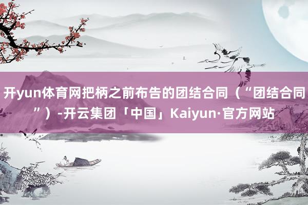 开yun体育网把柄之前布告的团结合同（“团结合同”）-开云集团「中国」Kaiyun·官方网站