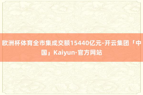 欧洲杯体育全市集成交额15440亿元-开云集团「中国」Kaiyun·官方网站