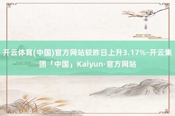 开云体育(中国)官方网站较昨日上升3.17%-开云集团「中国」Kaiyun·官方网站