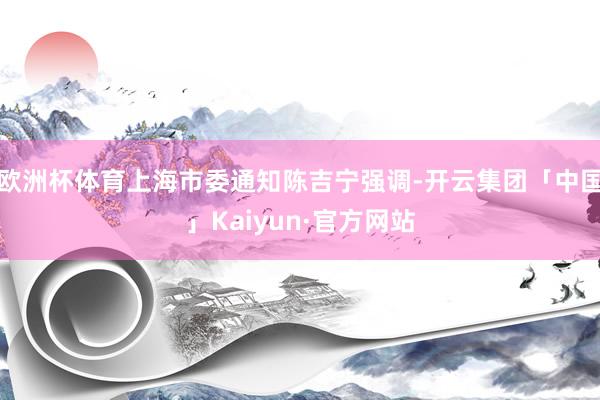 欧洲杯体育上海市委通知陈吉宁强调-开云集团「中国」Kaiyun·官方网站