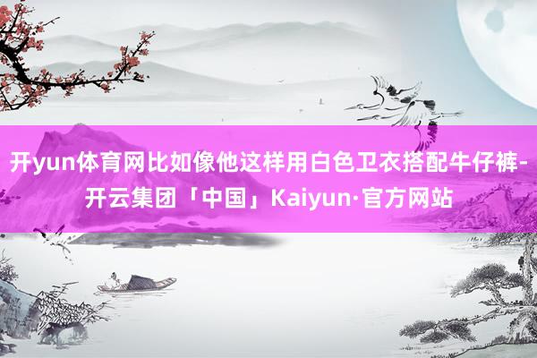 开yun体育网比如像他这样用白色卫衣搭配牛仔裤-开云集团「中国」Kaiyun·官方网站
