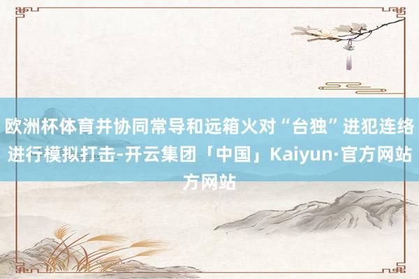 欧洲杯体育并协同常导和远箱火对“台独”进犯连络进行模拟打击-开云集团「中国」Kaiyun·官方网站