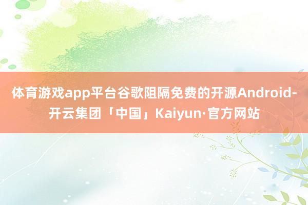 体育游戏app平台谷歌阻隔免费的开源Android-开云集团「中国」Kaiyun·官方网站