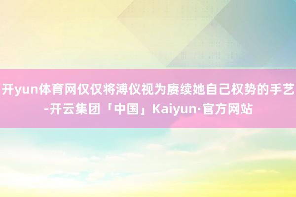 开yun体育网仅仅将溥仪视为赓续她自己权势的手艺-开云集团「中国」Kaiyun·官方网站