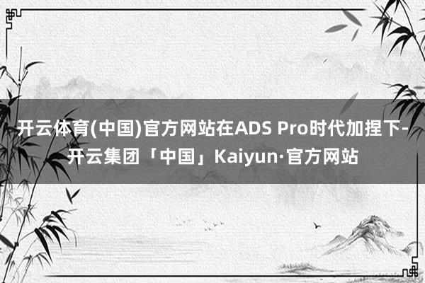 开云体育(中国)官方网站在ADS Pro时代加捏下-开云集团「中国」Kaiyun·官方网站