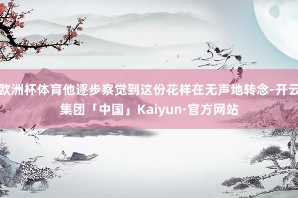 欧洲杯体育他逐步察觉到这份花样在无声地转念-开云集团「中国」Kaiyun·官方网站
