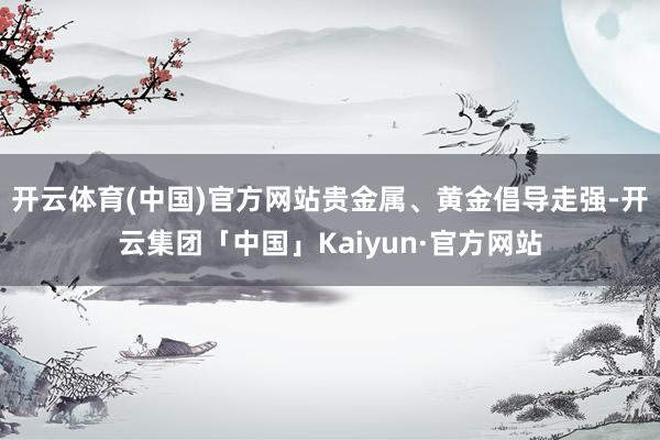 开云体育(中国)官方网站贵金属、黄金倡导走强-开云集团「中国」Kaiyun·官方网站