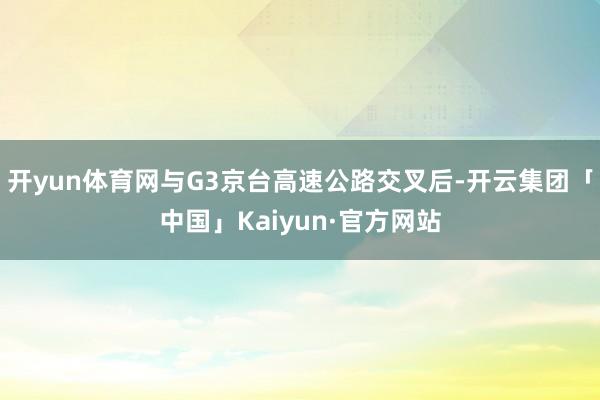 开yun体育网与G3京台高速公路交叉后-开云集团「中国」Kaiyun·官方网站