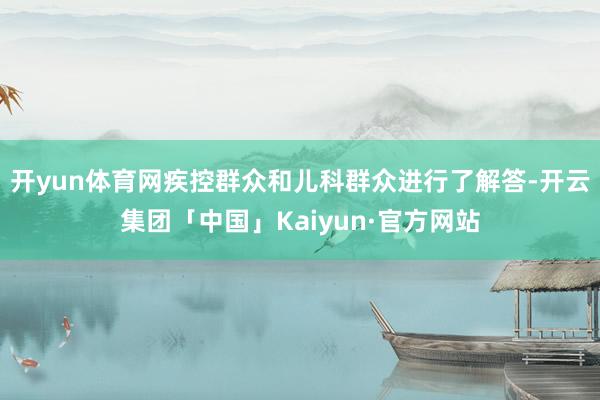开yun体育网疾控群众和儿科群众进行了解答-开云集团「中国」Kaiyun·官方网站