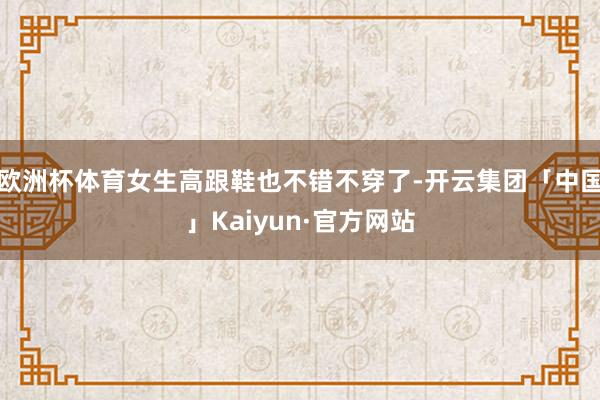 欧洲杯体育女生高跟鞋也不错不穿了-开云集团「中国」Kaiyun·官方网站