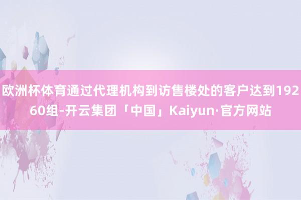 欧洲杯体育通过代理机构到访售楼处的客户达到19260组-开云集团「中国」Kaiyun·官方网站