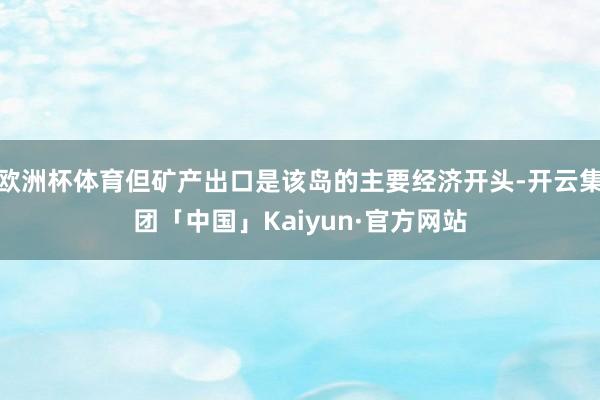 欧洲杯体育但矿产出口是该岛的主要经济开头-开云集团「中国」Kaiyun·官方网站