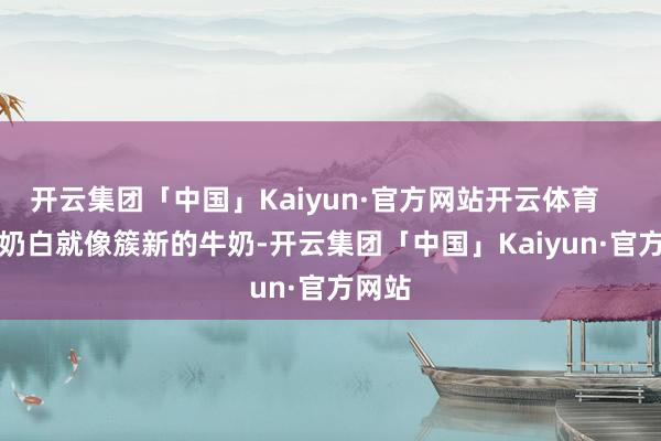 开云集团「中国」Kaiyun·官方网站开云体育        牛奶白就像簇新的牛奶-开云集团「中国」Kaiyun·官方网站