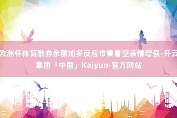 欧洲杯体育融券余额加多反应市集看空表情增强-开云集团「中国」Kaiyun·官方网站