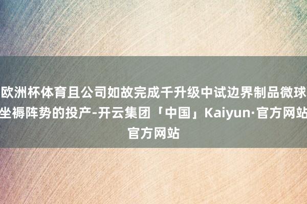 欧洲杯体育且公司如故完成千升级中试边界制品微球坐褥阵势的投产-开云集团「中国」Kaiyun·官方网站