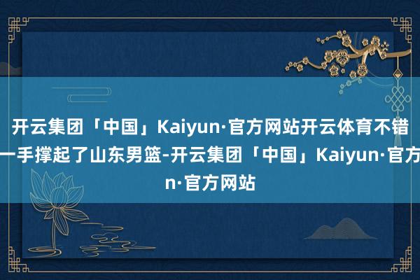 开云集团「中国」Kaiyun·官方网站开云体育不错为说一手撑起了山东男篮-开云集团「中国」Kaiyun·官方网站