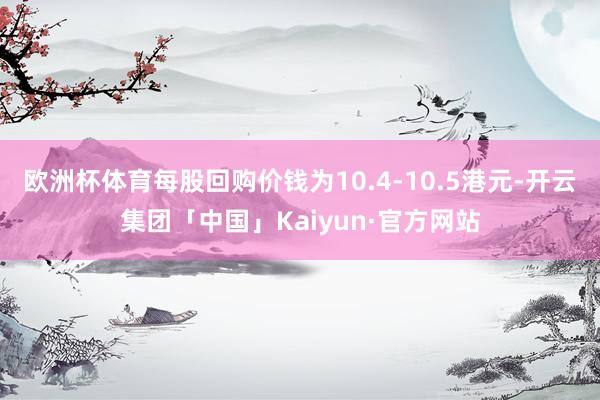 欧洲杯体育每股回购价钱为10.4-10.5港元-开云集团「中国」Kaiyun·官方网站