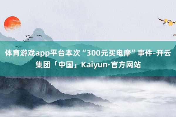 体育游戏app平台本次“300元买电摩”事件-开云集团「中国」Kaiyun·官方网站