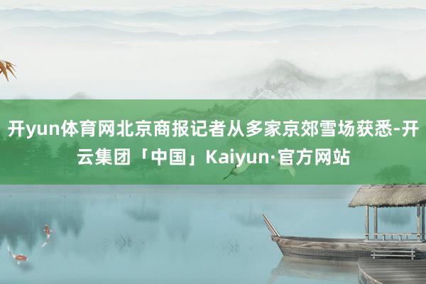 开yun体育网北京商报记者从多家京郊雪场获悉-开云集团「中国」Kaiyun·官方网站
