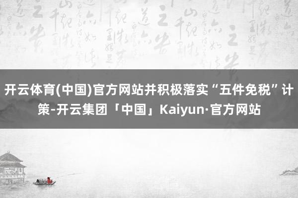 开云体育(中国)官方网站并积极落实“五件免税”计策-开云集团「中国」Kaiyun·官方网站