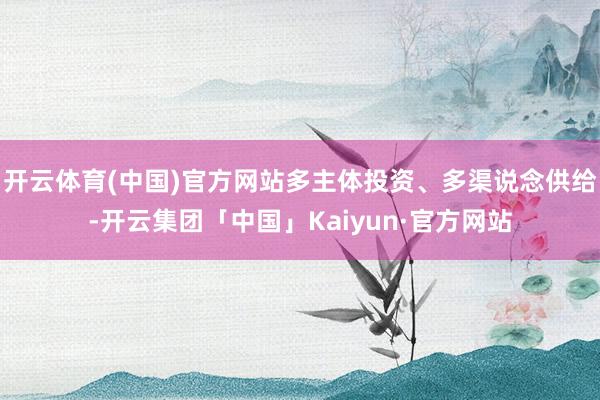开云体育(中国)官方网站多主体投资、多渠说念供给-开云集团「中国」Kaiyun·官方网站