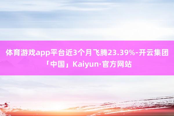体育游戏app平台近3个月飞腾23.39%-开云集团「中国」Kaiyun·官方网站