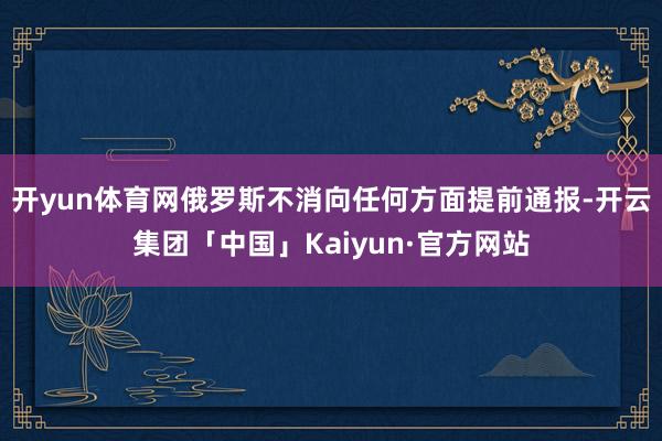 开yun体育网俄罗斯不消向任何方面提前通报-开云集团「中国」Kaiyun·官方网站