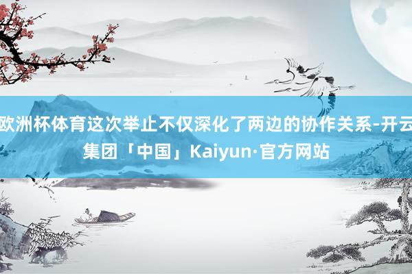 欧洲杯体育这次举止不仅深化了两边的协作关系-开云集团「中国」Kaiyun·官方网站