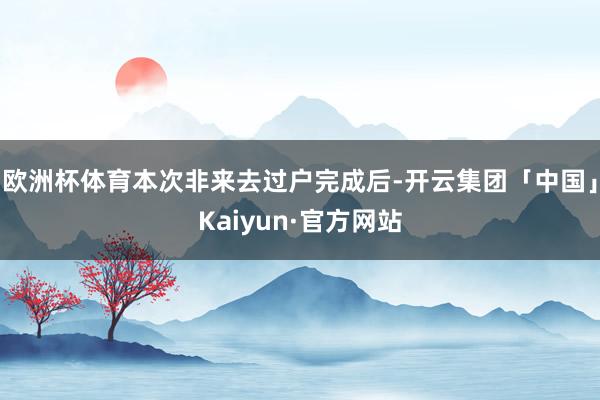 欧洲杯体育本次非来去过户完成后-开云集团「中国」Kaiyun·官方网站