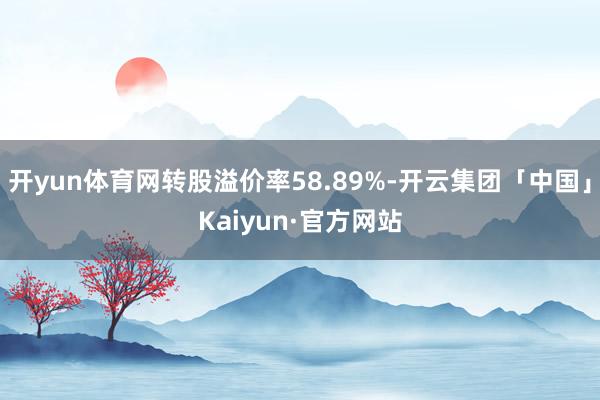 开yun体育网转股溢价率58.89%-开云集团「中国」Kaiyun·官方网站