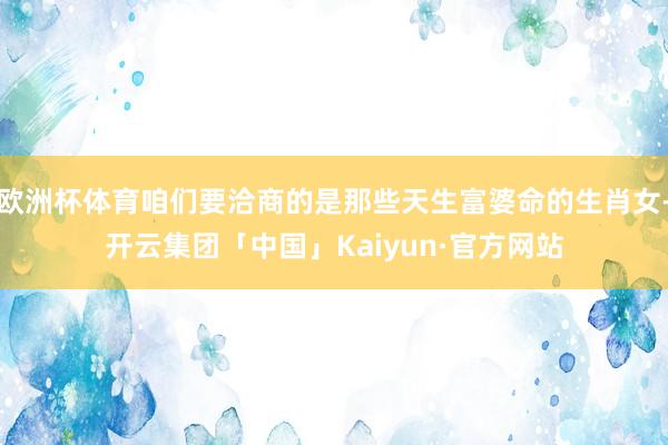 欧洲杯体育咱们要洽商的是那些天生富婆命的生肖女-开云集团「中国」Kaiyun·官方网站