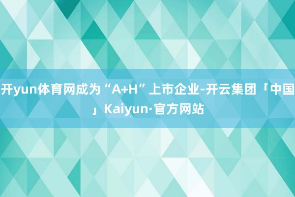 开yun体育网成为“A+H”上市企业-开云集团「中国」Kaiyun·官方网站