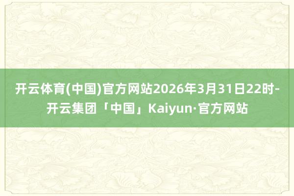 开云体育(中国)官方网站2026年3月31日22时-开云集团「中国」Kaiyun·官方网站